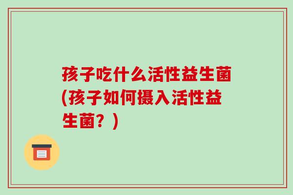 孩子吃什么活性益生菌(孩子如何摄入活性益生菌？)