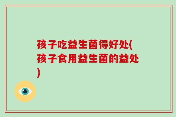 孩子吃益生菌得好处(孩子食用益生菌的益处)