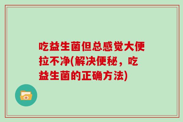 吃益生菌但总感觉大便拉不净(解决，吃益生菌的正确方法)