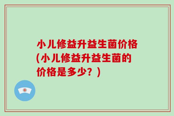 小儿修益升益生菌价格(小儿修益升益生菌的价格是多少？)