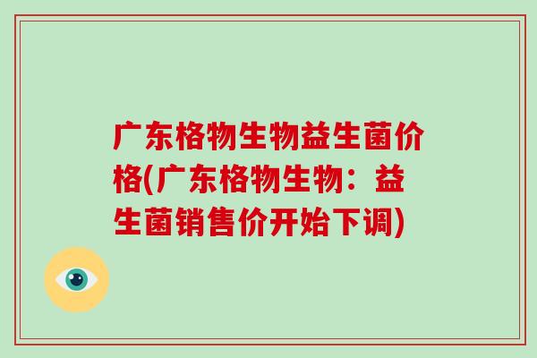 广东格物生物益生菌价格(广东格物生物：益生菌销售价开始下调)