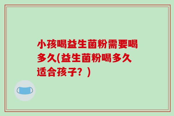 小孩喝益生菌粉需要喝多久(益生菌粉喝多久适合孩子？)