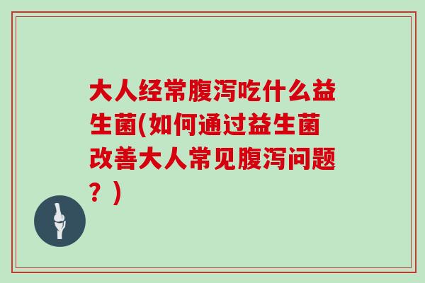 大人经常吃什么益生菌(如何通过益生菌改善大人常见问题?) 大人经常吃什么益生菌(如何通过益生菌改善大人常见问题?)