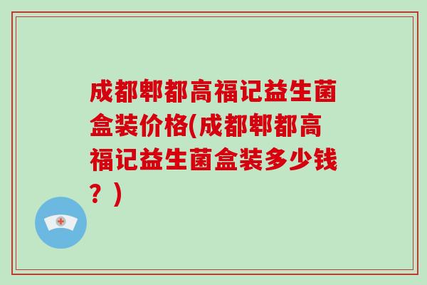成都郫都高福记益生菌盒装价格(成都郫都高福记益生菌盒装多少钱？)