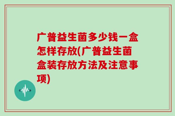 广普益生菌多少钱一盒怎样存放(广普益生菌盒装存放方法及注意事项)