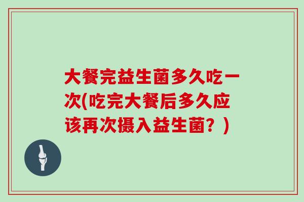 大餐完益生菌多久吃一次(吃完大餐后多久应该再次摄入益生菌？)
