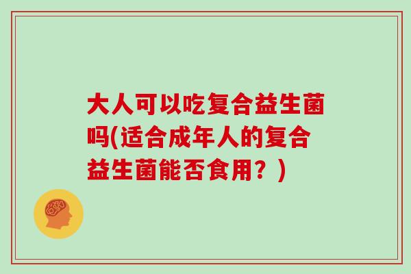 大人可以吃复合益生菌吗(适合成年人的复合益生菌能否食用？)