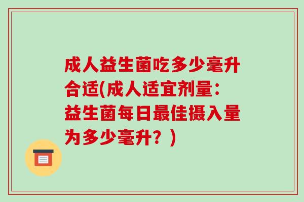 成人益生菌吃多少毫升合适(成人适宜剂量：益生菌每日最佳摄入量为多少毫升？)