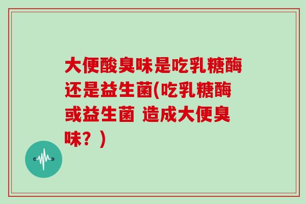 大便酸臭味是吃乳糖酶还是益生菌(吃乳糖酶或益生菌 造成大便臭味？)