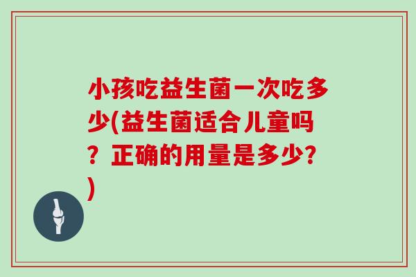 小孩吃益生菌一次吃多少(益生菌适合儿童吗？正确的用量是多少？)