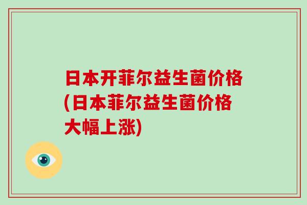 日本开菲尔益生菌价格(日本菲尔益生菌价格大幅上涨)