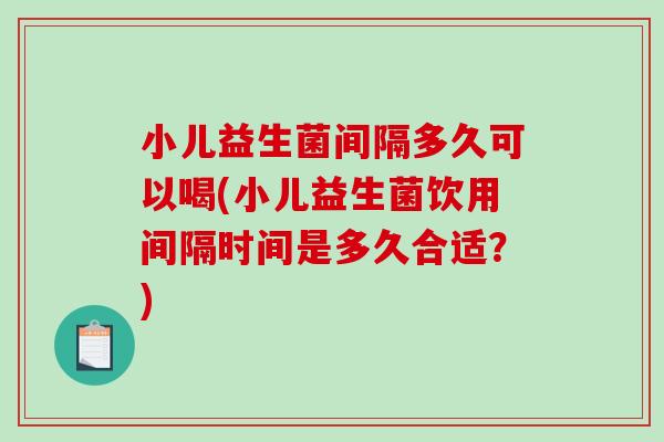 小儿益生菌间隔多久可以喝(小儿益生菌饮用间隔时间是多久合适？)