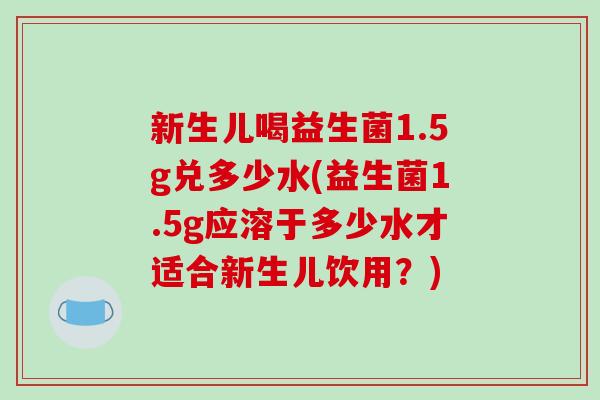 新生儿喝益生菌1.5g兑多少水(益生菌1.5g应溶于多少水才适合新生儿饮用？)