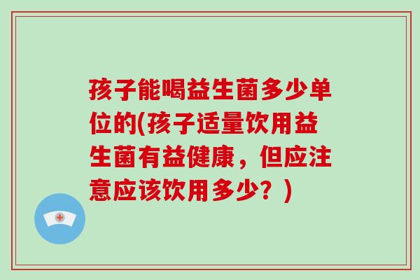 孩子能喝益生菌多少单位的(孩子适量饮用益生菌有益健康，但应注意应该饮用多少？)