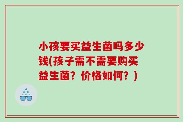 小孩要买益生菌吗多少钱(孩子需不需要购买益生菌？价格如何？)