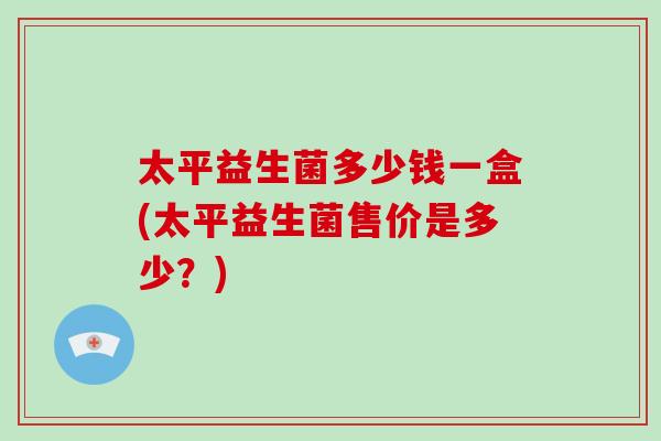 太平益生菌多少钱一盒(太平益生菌售价是多少？)