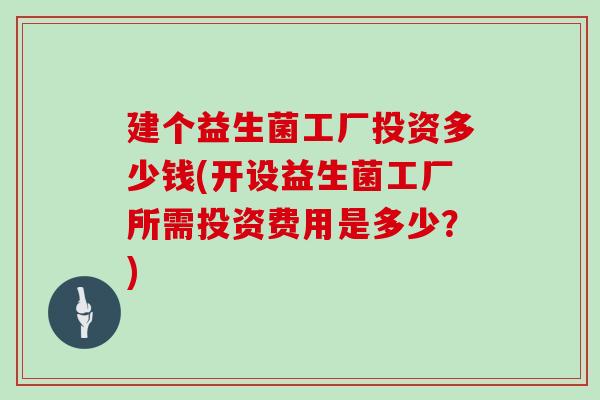 建个益生菌工厂投资多少钱(开设益生菌工厂所需投资费用是多少？)