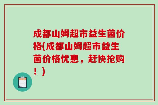 成都山姆超市益生菌价格(成都山姆超市益生菌价格优惠，赶快抢购！)