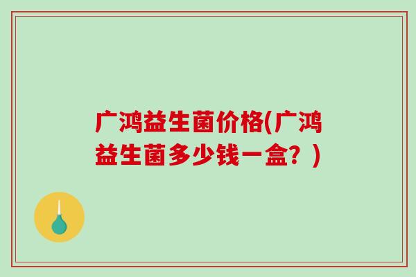 广鸿益生菌价格(广鸿益生菌多少钱一盒？)