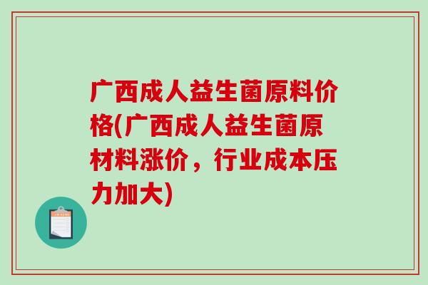 广西成人益生菌原料价格(广西成人益生菌原材料涨价，行业成本压力加大)