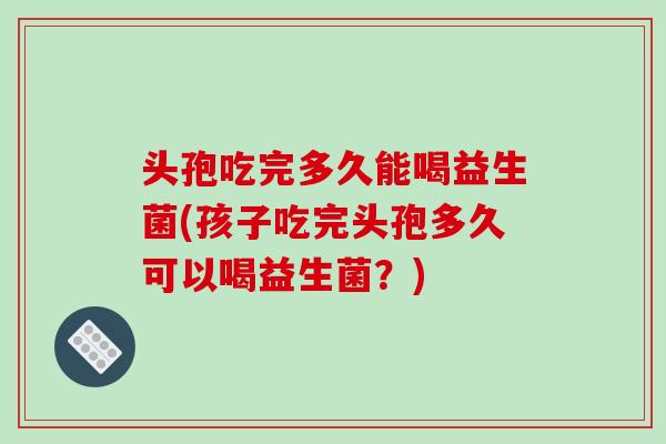 头孢吃完多久能喝益生菌(孩子吃完头孢多久可以喝益生菌？)