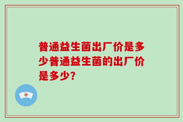 普通益生菌出厂价是多少普通益生菌的出厂价是多少？