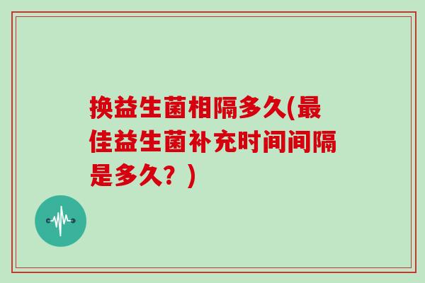 换益生菌相隔多久(佳益生菌补充时间间隔是多久？)