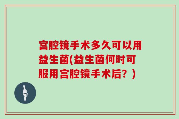 宫腔镜手术多久可以用益生菌(益生菌何时可服用宫腔镜手术后？)