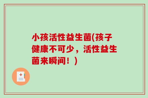 小孩活性益生菌(孩子健康不可少，活性益生菌来瞬间！)