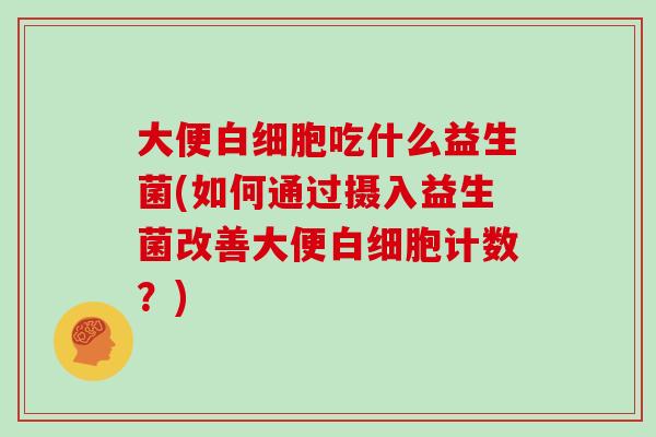 大便白细胞吃什么益生菌(如何通过摄入益生菌改善大便白细胞计数？)
