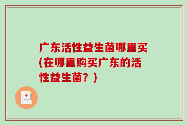 广东活性益生菌哪里买(在哪里购买广东的活性益生菌？)