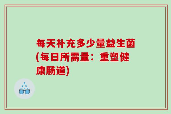 每天补充多少量益生菌(每日所需量:重塑健康肠道) 每天补充多少量益生菌(每日所需量:重塑健康肠道)