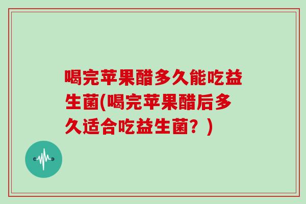 喝完苹果醋多久能吃益生菌(喝完苹果醋后多久适合吃益生菌？)