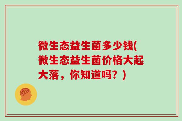 微生态益生菌多少钱(微生态益生菌价格大起大落，你知道吗？)