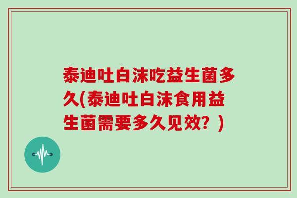 泰迪吐白沫吃益生菌多久(泰迪吐白沫食用益生菌需要多久见效？)