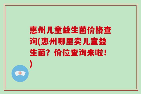 惠州儿童益生菌价格查询(惠州哪里卖儿童益生菌？价位查询来啦！)