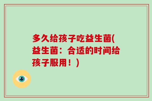 多久给孩子吃益生菌(益生菌：合适的时间给孩子服用！)