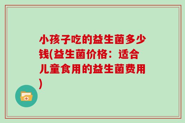 小孩子吃的益生菌多少钱(益生菌价格：适合儿童食用的益生菌费用)