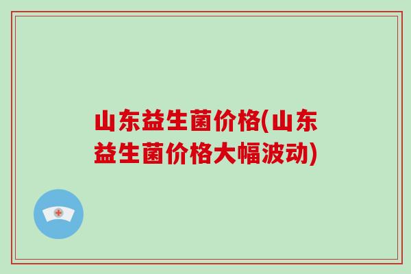 山东益生菌价格(山东益生菌价格大幅波动)