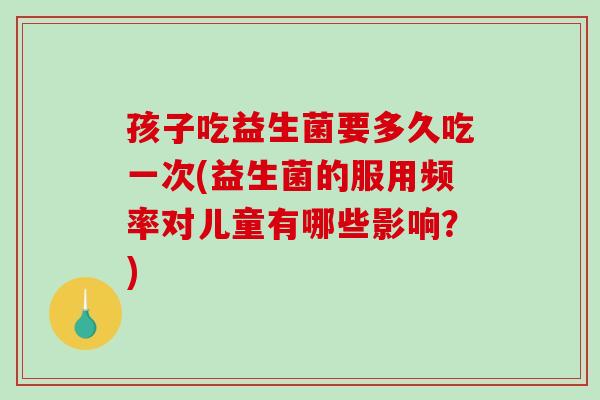 孩子吃益生菌要多久吃一次(益生菌的服用频率对儿童有哪些影响？)