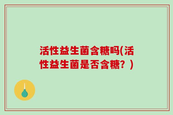 活性益生菌含糖吗(活性益生菌是否含糖?) 活性益生菌含糖吗(活性益生菌是否含糖?)