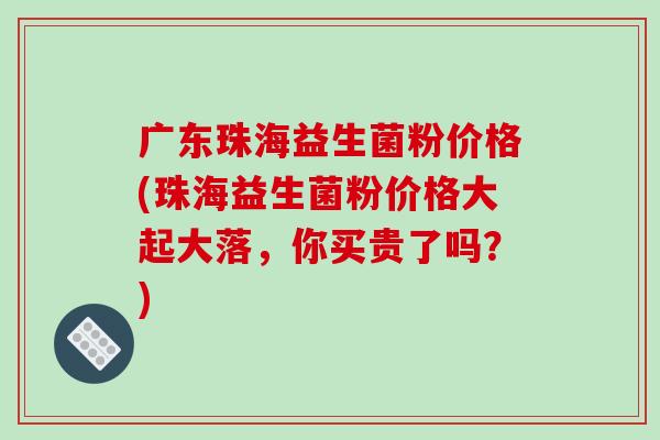 广东珠海益生菌粉价格(珠海益生菌粉价格大起大落，你买贵了吗？)