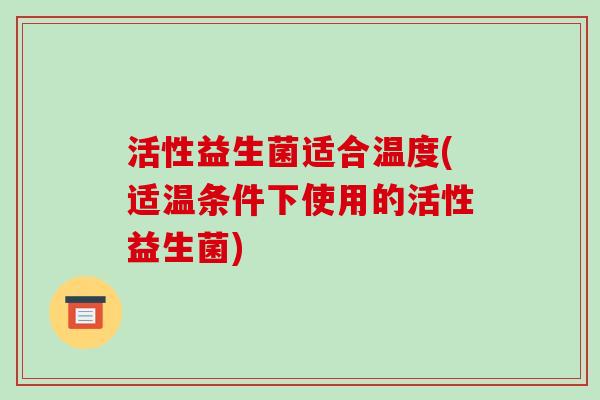 活性益生菌适合温度(适温条件下使用的活性益生菌)