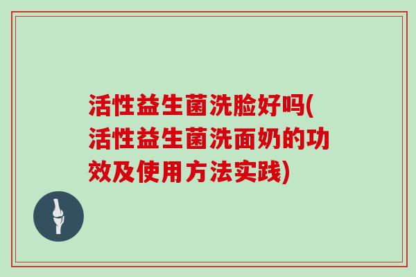 活性益生菌洗脸好吗(活性益生菌洗面奶的功效及使用方法实践)