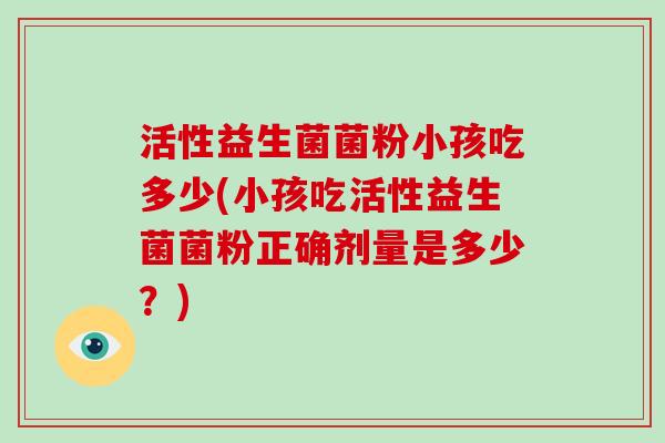 活性益生菌菌粉小孩吃多少(小孩吃活性益生菌菌粉正确剂量是多少？)