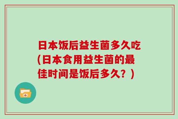 日本饭后益生菌多久吃(日本食用益生菌的最佳时间是饭后多久？)