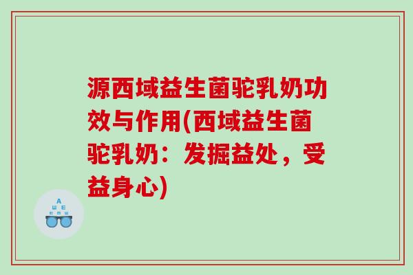 源西域益生菌驼乳奶功效与作用(西域益生菌驼乳奶：发掘益处，受益身心)
