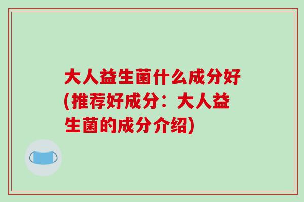 大人益生菌什么成分好(推荐好成分：大人益生菌的成分介绍)
