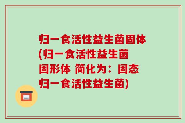 归一食活性益生菌固体(归一食活性益生菌 固形体 简化为：固态归一食活性益生菌)