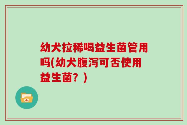 幼犬拉稀喝益生菌管用吗(幼犬腹泻可否使用益生菌？)